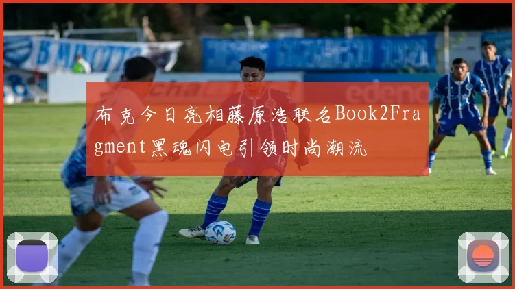 布克今日亮相藤原浩联名Book2Fragment黑魂闪电引领时尚潮流