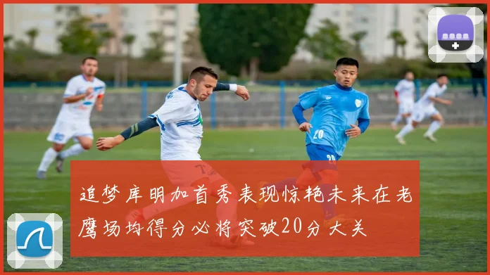 追梦库明加首秀表现惊艳未来在老鹰场均得分必将突破20分大关