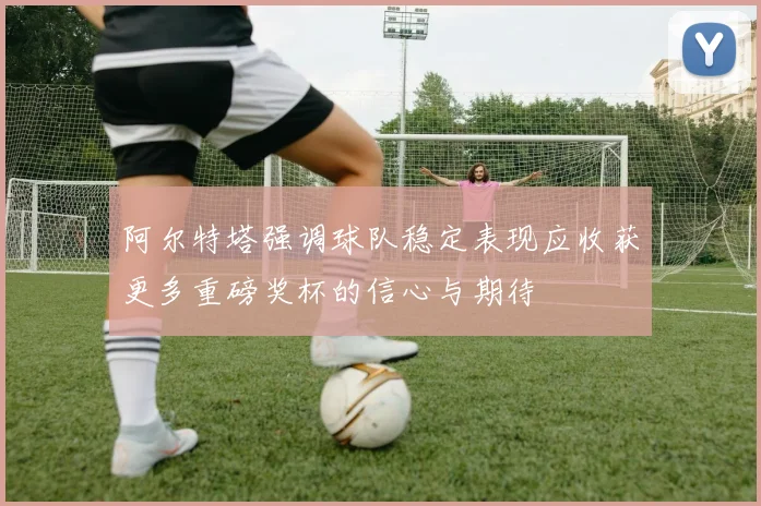 阿尔特塔强调球队稳定表现应收获更多重磅奖杯的信心与期待