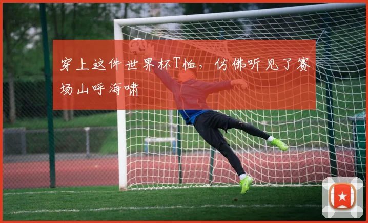 穿上这件世界杯T恤，仿佛听见了赛场山呼海啸