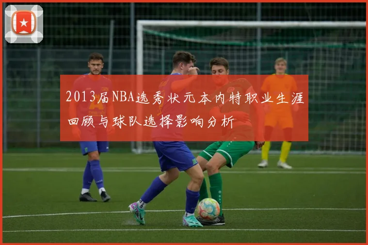 2013届NBA选秀状元本内特职业生涯回顾与球队选择影响分析