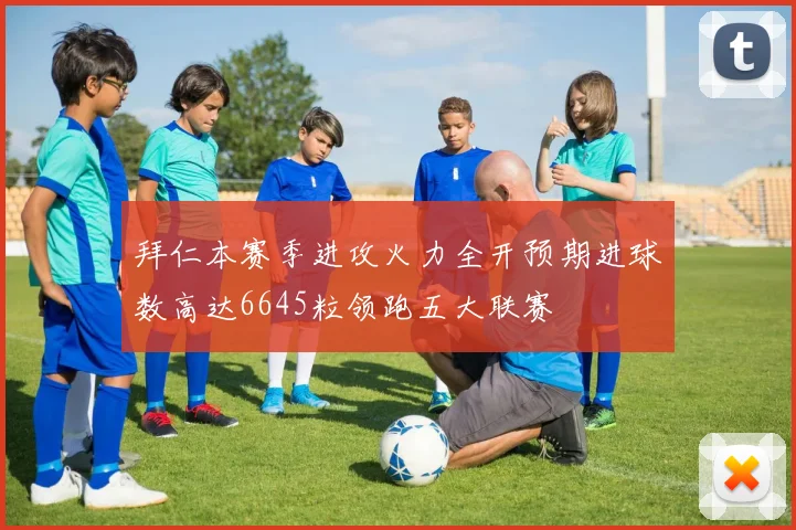 拜仁本赛季进攻火力全开预期进球数高达6645粒领跑五大联赛