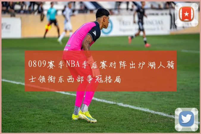 0809赛季NBA季后赛对阵出炉湖人骑士领衔东西部争冠格局